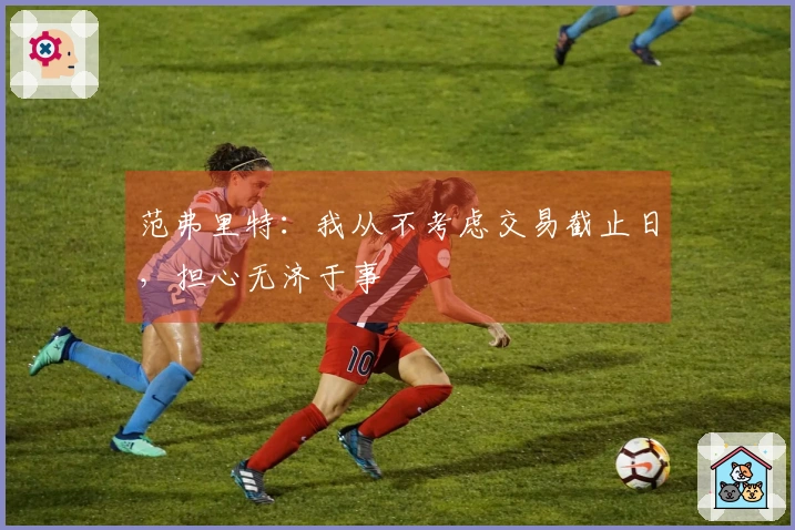 范弗里特：我从不考虑交易截止日，担心无济于事