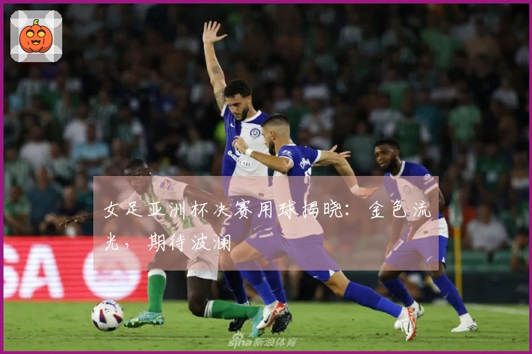 女足亚洲杯决赛用球揭晓：金色流光，期待波澜