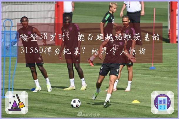 哈登38岁时，能否超越诺维茨基的31560得分纪录？结果令人惊讶