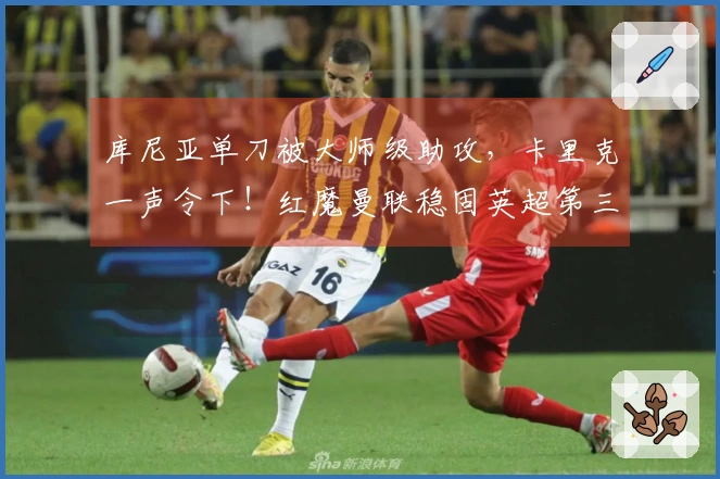 库尼亚单刀被大师级助攻，卡里克一声令下！红魔曼联稳固英超第三位