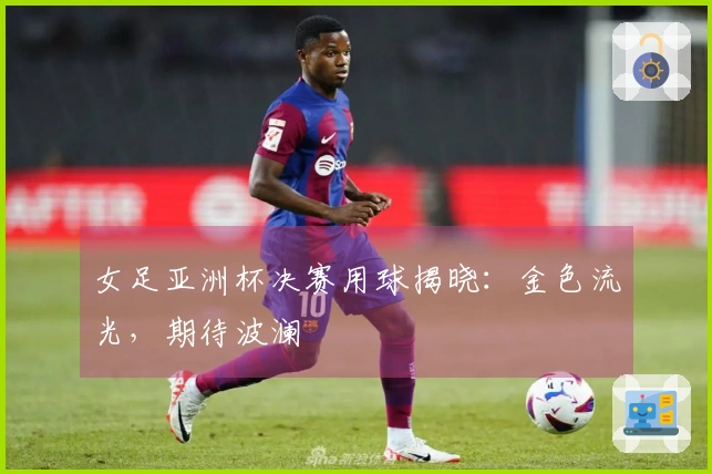 女足亚洲杯决赛用球揭晓：金色流光，期待波澜