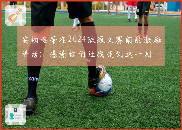 安切洛蒂在2024欧冠决赛前的激励讲话：感谢你们让我走到这一刻