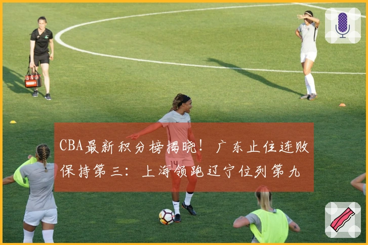CBA最新积分榜揭晓！广东止住连败保持第三：上海领跑辽宁位列第九