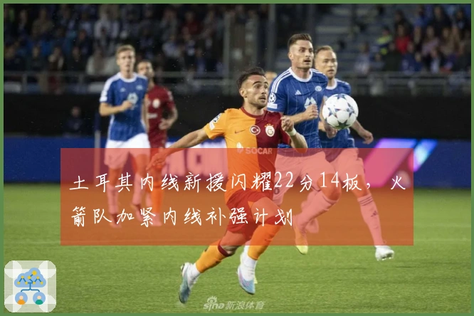 土耳其内线新援闪耀22分14板，火箭队加紧内线补强计划