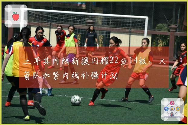 土耳其内线新援闪耀22分14板，火箭队加紧内线补强计划