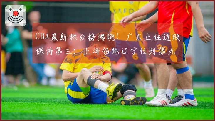 CBA最新积分榜揭晓！广东止住连败保持第三：上海领跑辽宁位列第九