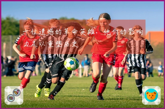 十位遗憾的革命英雄，他们的影响力足以重塑历史