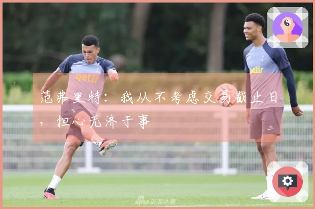 范弗里特：我从不考虑交易截止日，担心无济于事