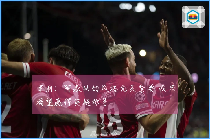 亨利：阿森纳的风格无关紧要 我只渴望赢得英超称号